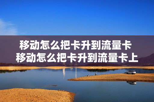 移动怎么把卡升到流量卡 移动怎么把卡升到流量卡上去
