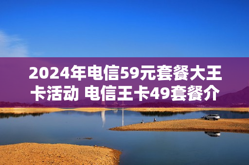 2024年电信59元套餐大王卡活动 电信王卡49套餐介绍