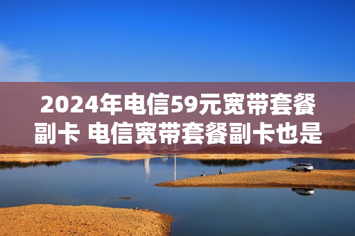 2024年电信59元宽带套餐副卡 电信宽带套餐副卡也是无限流量的吗
