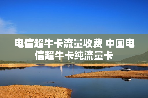 电信超牛卡流量收费 中国电信超牛卡纯流量卡