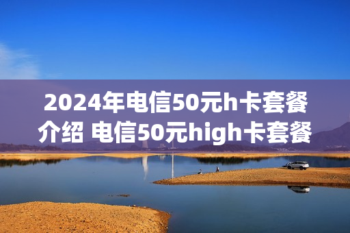 2024年电信50元h卡套餐介绍 电信50元high卡套餐2018