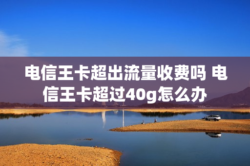 电信王卡超出流量收费吗 电信王卡超过40g怎么办