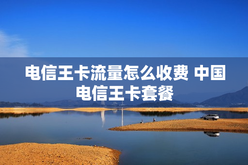电信王卡流量怎么收费 中国电信王卡套餐