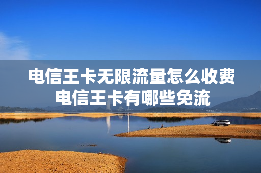 电信王卡无限流量怎么收费 电信王卡有哪些免流