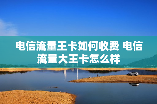电信流量王卡如何收费 电信流量大王卡怎么样