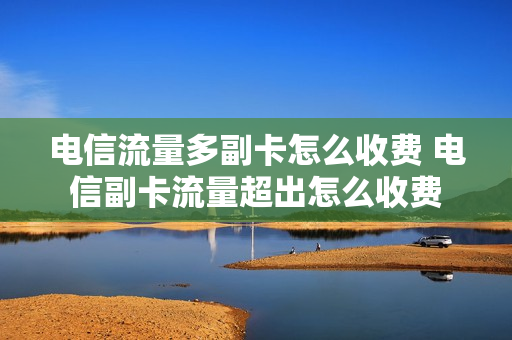 电信流量多副卡怎么收费 电信副卡流量超出怎么收费