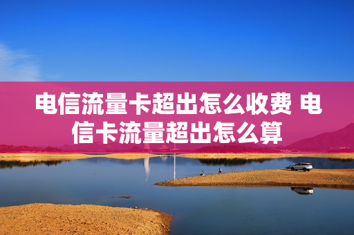 电信流量卡超出怎么收费 电信卡流量超出怎么算