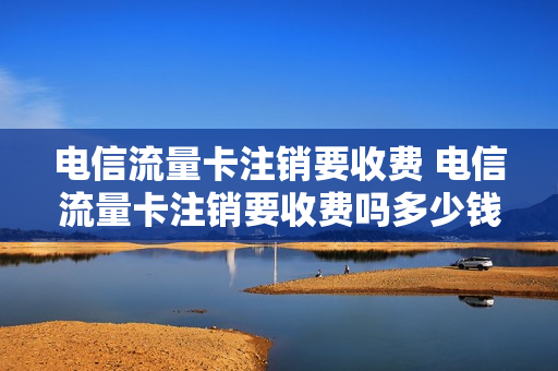 电信流量卡注销要收费 电信流量卡注销要收费吗多少钱