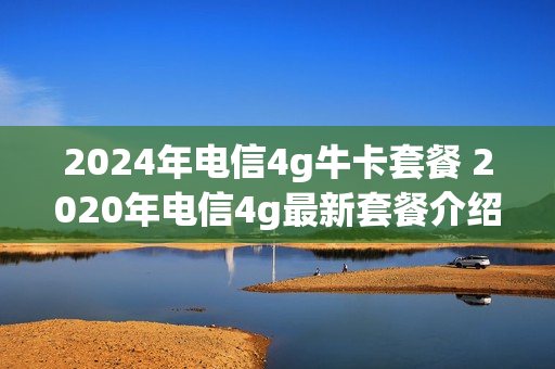 2024年电信4g牛卡套餐 2020年电信4g最新套餐介绍