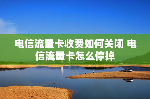 电信流量卡收费如何关闭 电信流量卡怎么停掉