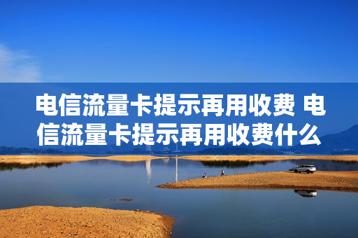 电信流量卡提示再用收费 电信流量卡提示再用收费什么意思