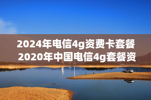 2024年电信4g资费卡套餐 2020年中国电信4g套餐资费