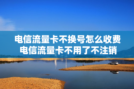 电信流量卡不换号怎么收费 电信流量卡不用了不注销会有影响吗
