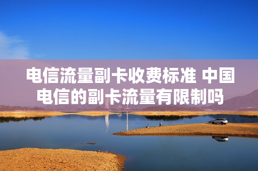 电信流量副卡收费标准 中国电信的副卡流量有限制吗