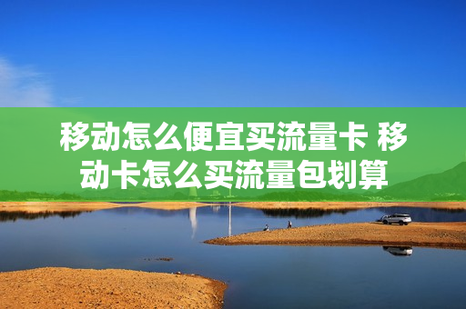 移动怎么便宜买流量卡 移动卡怎么买流量包划算