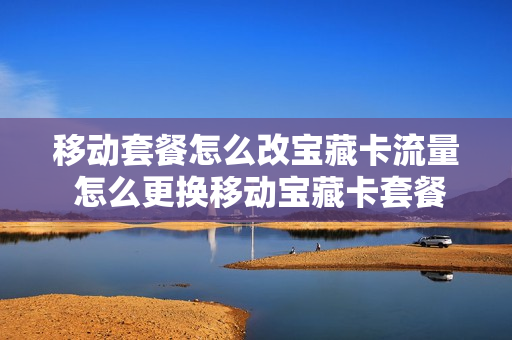 移动套餐怎么改宝藏卡流量 怎么更换移动宝藏卡套餐
