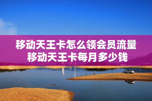 移动天王卡怎么领会员流量 移动天王卡每月多少钱