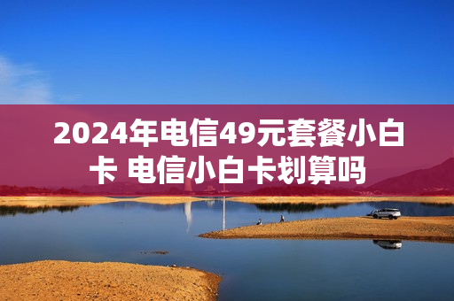 2024年电信49元套餐小白卡 电信小白卡划算吗
