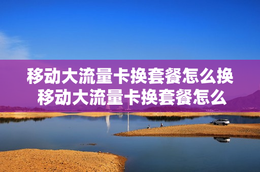 移动大流量卡换套餐怎么换 移动大流量卡换套餐怎么换号