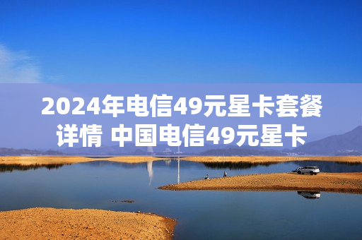 2024年电信49元星卡套餐详情 中国电信49元星卡