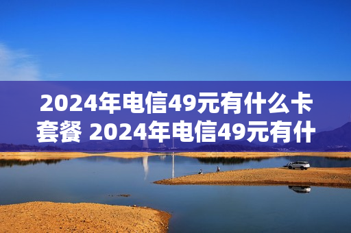 2024年电信49元有什么卡套餐 2024年电信49元有什么卡套餐可以办理