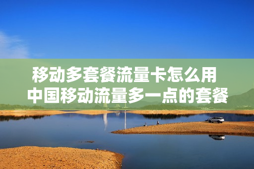 移动多套餐流量卡怎么用 中国移动流量多一点的套餐