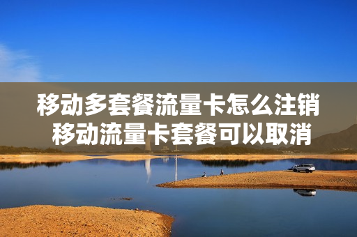 移动多套餐流量卡怎么注销 移动流量卡套餐可以取消吗