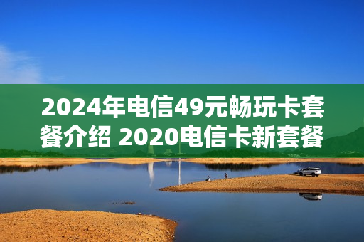2024年电信49元畅玩卡套餐介绍 2020电信卡新套餐49元包括什么