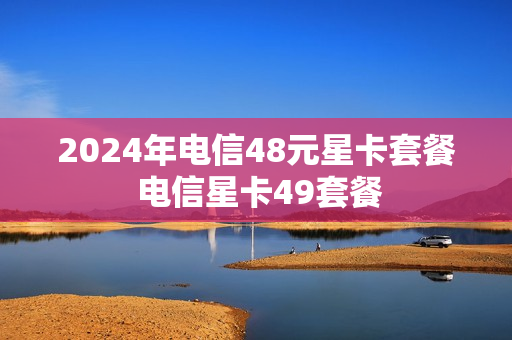 2024年电信48元星卡套餐 电信星卡49套餐