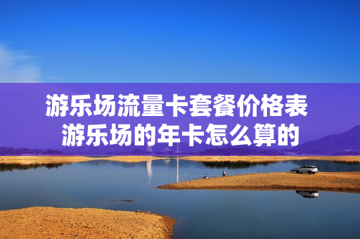 游乐场流量卡套餐价格表 游乐场的年卡怎么算的
