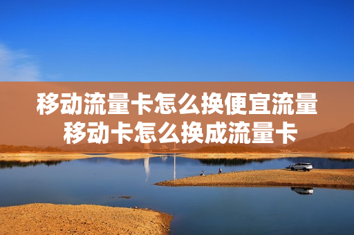 移动流量卡怎么换便宜流量 移动卡怎么换成流量卡