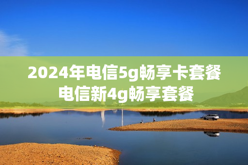 2024年电信5g畅享卡套餐 电信新4g畅享套餐