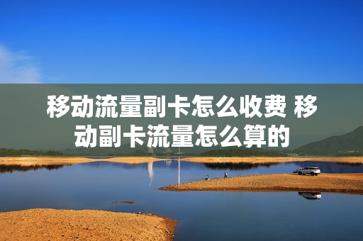 移动流量副卡怎么收费 移动副卡流量怎么算的
