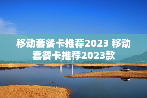 移动套餐卡推荐2023 移动套餐卡推荐2023款