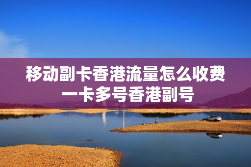 移动副卡香港流量怎么收费 一卡多号香港副号