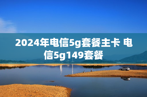 2024年电信5g套餐主卡 电信5g149套餐