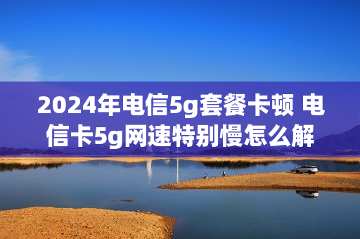 2024年电信5g套餐卡顿 电信卡5g网速特别慢怎么解决