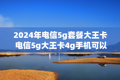 2024年电信5g套餐大王卡 电信5g大王卡4g手机可以用吗
