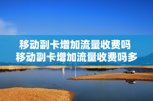 移动副卡增加流量收费吗 移动副卡增加流量收费吗多少