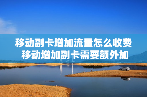 移动副卡增加流量怎么收费 移动增加副卡需要额外加钱吗