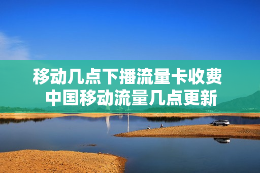 移动几点下播流量卡收费 中国移动流量几点更新