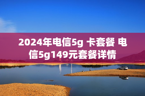 2024年电信5g 卡套餐 电信5g149元套餐详情