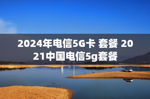 2024年电信5G卡 套餐 2021中国电信5g套餐