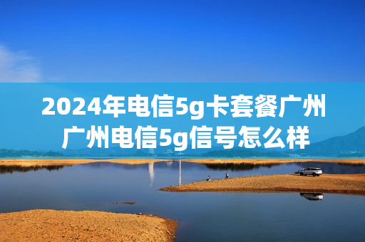 2024年电信5g卡套餐广州 广州电信5g信号怎么样