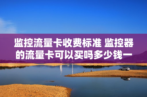 监控流量卡收费标准 监控器的流量卡可以买吗多少钱一张