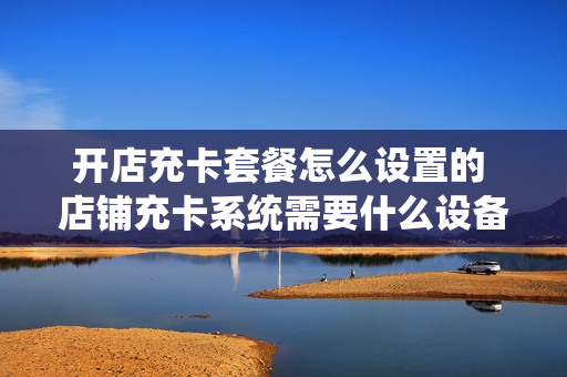 开店充卡套餐怎么设置的 店铺充卡系统需要什么设备