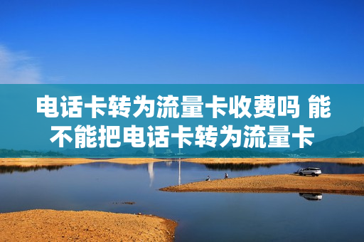 电话卡转为流量卡收费吗 能不能把电话卡转为流量卡