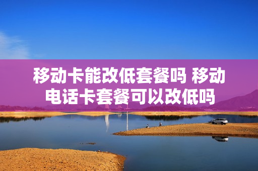 移动卡能改低套餐吗 移动电话卡套餐可以改低吗