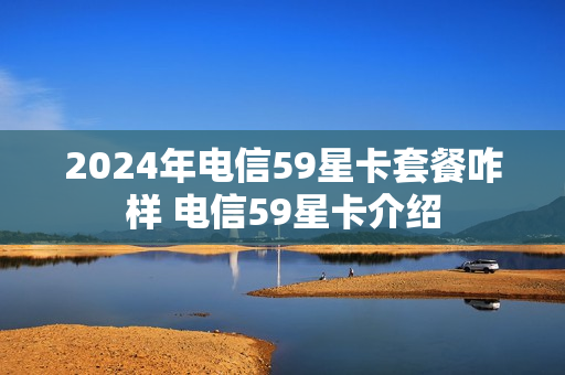 2024年电信59星卡套餐咋样 电信59星卡介绍