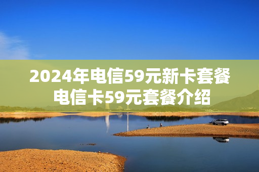 2024年电信59元新卡套餐 电信卡59元套餐介绍